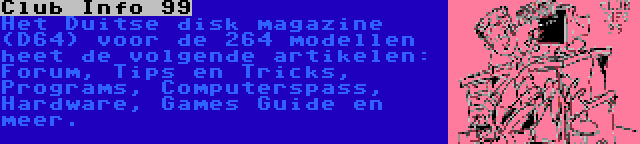 Club Info 99 | Het Duitse disk magazine (D64) voor de 264 modellen heet de volgende artikelen: Forum, Tips en Tricks, Programs, Computerspass, Hardware, Games Guide en meer. 