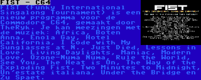 FIST - C64 | FIST (Funky International Singalong Tournament) is een nieuw programma voor de Commodore C64, gemaakt door TheRyk. Je kan meezingen met de muziek: Africa, Boten Anna, Enola Gay, Hotel California, I Code with My Sunglasses at N., Just Died, Lessons in Love, Living Daylights, Maniac, Modern Love, Ozone-Numa Numa, Rule the World, See You, The Heat is On, The Way of the Exploding Fist, Two Minutes to Midnight, Un'estate italiana, Under the Bridge en Zu Spaet.