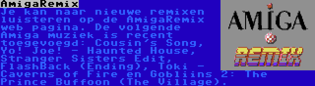 AmigaRemix | Je kan naar nieuwe remixen luisteren op de AmigaRemix web pagina. De volgende Amiga muziek is recent toegevoegd: Cousin's Song, Yo! Joe! - Haunted House, Stranger Sisters Edit, FlashBack (Ending), Toki - Caverns of Fire en Gobliins 2: The Prince Buffoon (The Village).