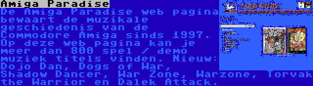 Amiga Paradise | De Amiga Paradise web pagina bewaart de muzikale geschiedenis van de Commodore Amiga sinds 1997. Op deze web pagina kan je meer dan 800 spel / demo muziek titels vinden. Nieuw: Dojo Dan, Dogs of War, Shadow Dancer, War Zone, Warzone, Torvak the Warrior en Dalek Attack.