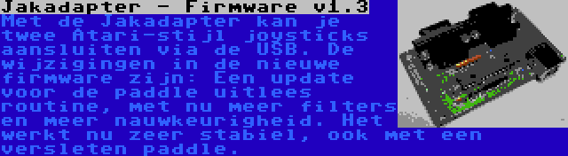 Jakadapter - Firmware v1.3 | Met de Jakadapter kan je twee Atari-stijl joysticks aansluiten via de USB. De wijzigingen in de nieuwe firmware zijn: Een update voor de paddle uitlees routine, met nu meer filters en meer nauwkeurigheid. Het werkt nu zeer stabiel, ook met een versleten paddle.