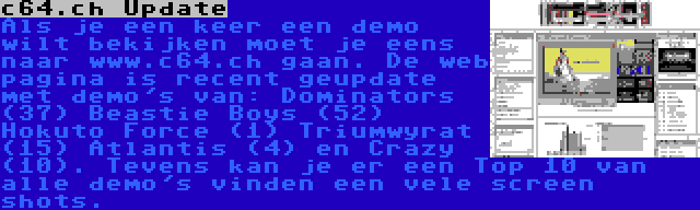 c64.ch Update | Als je een keer een demo wilt bekijken moet je eens naar www.c64.ch gaan. De web pagina is recent geupdate met demo's van: Dominators (37) Beastie Boys (52) Hokuto Force (1) Triumwyrat (15) Atlantis (4) en Crazy (10). Tevens kan je er een Top 10 van alle demo's vinden een vele screen shots.