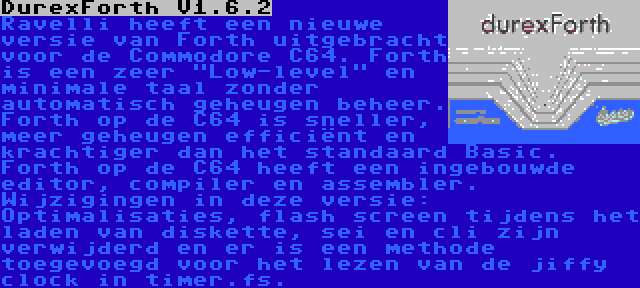 DurexForth V1.6.2 | Ravelli heeft een nieuwe versie van Forth uitgebracht voor de Commodore C64. Forth is een zeer Low-level en minimale taal zonder automatisch geheugen beheer. Forth op de C64 is sneller, meer geheugen efficiënt en krachtiger dan het standaard Basic. Forth op de C64 heeft een ingebouwde editor, compiler en assembler. Wijzigingen in deze versie: Optimalisaties, flash screen tijdens het laden van diskette, sei en cli zijn verwijderd en er is een methode toegevoegd voor het lezen van de jiffy clock in timer.fs.