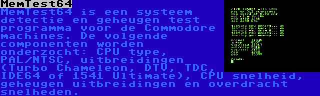 MemTest64 | MemTest64 is een systeem detectie en geheugen test programma voor de Commodore machines. De volgende componenten worden onderzocht: CPU type, PAL/NTSC, uitbreidingen (Turbo Chameleon, DTV, TDC, IDE64 of 1541 Ultimate), CPU snelheid, geheugen uitbreidingen en overdracht snelheden.