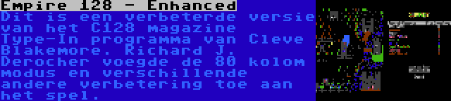 Empire 128 - Enhanced | Dit is een verbeterde versie van het C128 magazine Type-In programma van Cleve Blakemore. Richard J. Derocher voegde de 80 kolom modus en verschillende andere verbetering toe aan het spel.