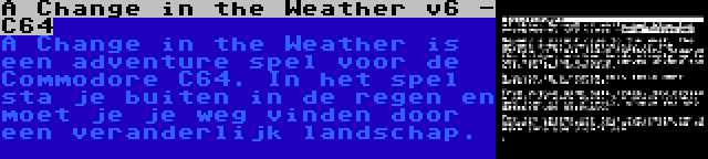 A Change in the Weather v6 - C64 | A Change in the Weather is een adventure spel voor de Commodore C64. In het spel sta je buiten in de regen en moet je je weg vinden door een veranderlijk landschap.