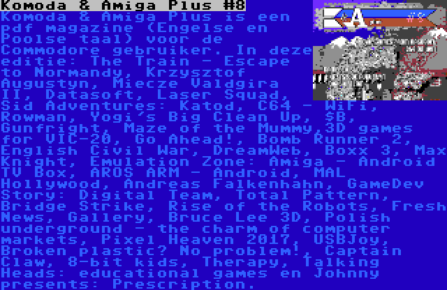 Komoda & Amiga Plus #8 | Komoda & Amiga Plus is een pdf magazine (Engelse en Poolse taal) voor de Commodore gebruiker. In deze editie: The Train - Escape to Normandy, Krzysztof Augustyn, Miecze Valdgira II, Datasoft, Laser Squad, Sid Adventures: Katod, C64 - WiFi, Rowman, Yogi's Big Clean Up, $B, Gunfright, Maze of the Mummy,3D games for VIC-20, Go Ahead!, Bomb Runner 2, English Civil War, DreamWeb, Boxx 3, Max Knight, Emulation Zone: Amiga - Android TV Box, AROS ARM - Android, MAL Hollywood, Andreas Falkenhahn, GameDev Story: Digital Team, Total Pattern, Bridge Strike, Rise of the Robots, Fresh News, Gallery, Bruce Lee 3D, Polish underground - the charm of computer markets, Pixel Heaven 2017, USBJoy, Broken plastic? No problem!, Captain Claw, 8-bit kids, Therapy, Talking Heads: educational games en Johnny presents: Prescription.