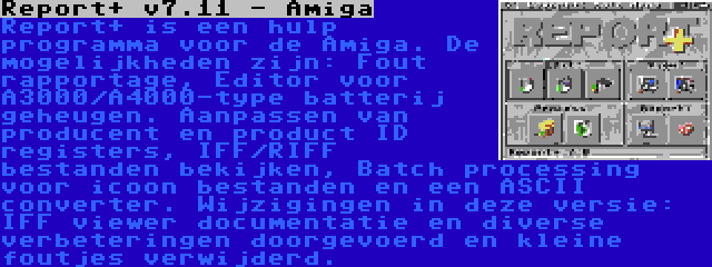 Report+ v7.11 - Amiga | Report+ is een hulp programma voor de Amiga. De mogelijkheden zijn: Fout rapportage, Editor voor A3000/A4000-type batterij geheugen. Aanpassen van producent en product ID registers, IFF/RIFF bestanden bekijken, Batch processing voor icoon bestanden en een ASCII converter. Wijzigingen in deze versie: IFF viewer documentatie en diverse verbeteringen doorgevoerd en kleine foutjes verwijderd.