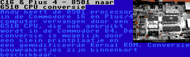 C16 & Plus 4 - 8501 naar 6510 CPU conversie | Andy heeft de 8501 processor in de Commodore 16 en Plus/4 computer vervangen door een 6510 CPU, die ook gebruikt wordt in de Commodore 64. De conversie is mogelijk door een klein printplaatje en een gemodificeerde Kernal ROM. Conversie bouwpakketjes zijn binnenkort beschikbaar.