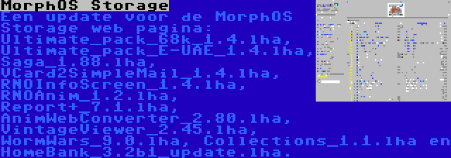 MorphOS Storage | Een update voor de MorphOS Storage web pagina: Ultimate_pack_68k_1.4.lha, Ultimate_pack_E-UAE_1.4.lha, Saga_1.88.lha, VCard2SimpleMail_1.4.lha, RNOInfoScreen_1.4.lha, RNOAnim_1.2.lha, Report+_7.1.lha, AnimWebConverter_2.80.lha, VintageViewer_2.45.lha, WormWars_9.0.lha, Collections_1.1.lha en HomeBank_3.2b1_update.lha.