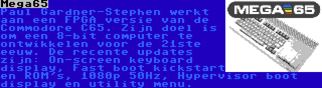 Mega65 | Paul Gardner-Stephen werkt aan een FPGA versie van de Commodore C65. Zijn doel is om een 8-bit computer te ontwikkelen voor de 21ste eeuw. De recente updates zijn: On-screen keyboard display, Fast boot kickstart en ROM's, 1080p 50Hz, Hypervisor boot display en utility menu.