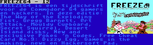 FREEZE64 - 12 | FREEZE64 is een tijdschrift voor de Commodore 64 gamers en hackers. In deze editie: The Way of the Exploding Fist, Gregg Barnett, @rt @ttack, Mouldy Cupboard, Secret Squirrel, Desert Island disks, New and exclusive Pokes 'n Codes, Free Cheat Card No.9: Dizzy Egg, Games in the making, news en Hackersoft Pad.