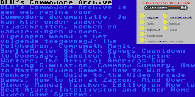 DLH's Commodore Archive | DLH's Commodore Archive is een web pagina voor Commodore documentatie. Je kan hier onder andere tijdschriften, boeken en handleidingen vinden. Afgelopen maand is het volgende toegevoegd: The Polyhedron, Compumath Magic, SpriteMaster 64, Buck Rogers Countdown to Doomsday, Saboteur II, Submarine Warfare, The Official Americas Cup Sailing Simulation, Command Summary, How to Master Video Games, How to Win at Donkey Kong, Guide to the Video Arcade Games, How to Win at Zaxxon, Mind Over Minors Manual Teachers Edition en How to Beat Atari, Intellivsion and Other Home Video Game Systems.