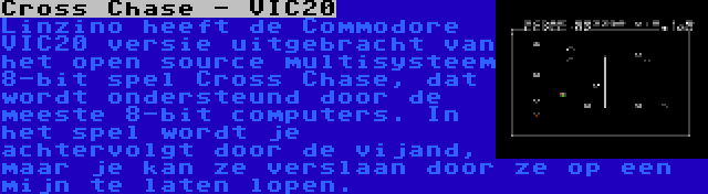 Cross Chase - VIC20 | Linzino heeft de Commodore VIC20 versie uitgebracht van het open source multisysteem 8-bit spel Cross Chase, dat wordt ondersteund door de meeste 8-bit computers. In het spel wordt je achtervolgt door de vijand, maar je kan ze verslaan door ze op een mijn te laten lopen.