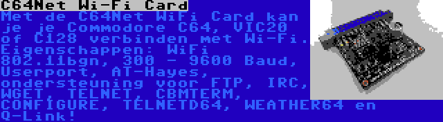 C64Net Wi-Fi Card | Met de C64Net WiFi Card kan je je Commodore C64, VIC20 of C128 verbinden met Wi-Fi. Eigenschappen: WiFi 802.11bgn, 300 - 9600 Baud, Userport, AT-Hayes, ondersteuning voor FTP, IRC, WGET, TELNET, CBMTERM, CONFIGURE, TELNETD64, WEATHER64 en Q-Link!