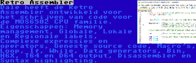 Retro Assembler | Dale heeft de Retro Assembler ontwikkeld voor het schrijven van code voor de MOS6502 CPU familie. Eigenschappen: Memory management, Globale, Lokale en Regionale labels, Complexe expressies en operators, Geneste source code, Macro's, Loop, If, While, Data generators, Bin, H6X, T64 en D64 output, Disassembler en Syntax highlighting.