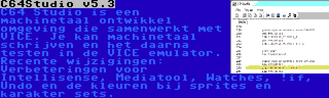 C64Studio v5.3 | C64 Studio is een machinetaal ontwikkel omgeving die samenwerkt met VICE. Je kan machinetaal schrijven en het daarna testen in de VICE emulator. Recente wijzigingen: Verbeteringen voor Intellisense, Mediatool, Watches, !if, Undo en de kleuren bij sprites en karakter sets.