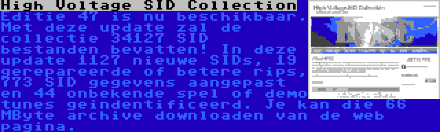 High Voltage SID Collection | Editie 47 is nu beschikbaar. Met deze update zal de collectie 34127 SID bestanden bevatten! In deze update 1127 nieuwe SIDs, 19 gerepareerde of betere rips, 773 SID gegevens aangepast en 44 onbekende spel of demo tunes geindentificeerd. Je kan die 66 MByte archive downloaden van de web pagina.