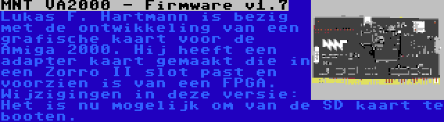 MNT VA2000 - Firmware v1.7 | Lukas F. Hartmann is bezig met de ontwikkeling van een grafische kaart voor de Amiga 2000. Hij heeft een adapter kaart gemaakt die in een Zorro II slot past en voorzien is van een FPGA. Wijzigingen in deze versie: Het is nu mogelijk om van de SD kaart te booten.