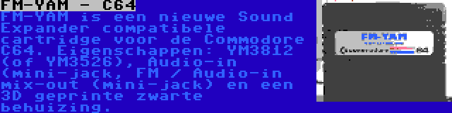 FM-YAM - C64 | FM-YAM is een nieuwe Sound Expander compatibele cartridge voor de Commodore C64. Eigenschappen: YM3812 (of YM3526), Audio-in (mini-jack, FM / Audio-in mix-out (mini-jack) en een 3D geprinte zwarte behuizing.