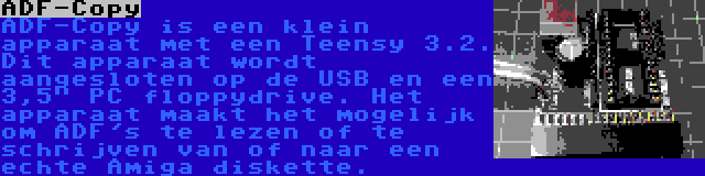 ADF-Copy | ADF-Copy is een klein apparaat met een Teensy 3.2. Dit apparaat wordt aangesloten op de USB en een 3,5 PC floppydrive. Het apparaat maakt het mogelijk om ADF's te lezen of te schrijven van of naar een echte Amiga diskette.