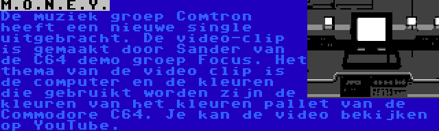 M.O.N.E.Y. | De muziek groep Comtron heeft een nieuwe single uitgebracht. De video-clip is gemaakt door Sander van de C64 demo groep Focus. Het thema van de video clip is de computer en de kleuren die gebruikt worden zijn de kleuren van het kleuren pallet van de Commodore C64. Je kan de video bekijken op YouTube.