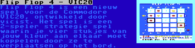 Flip Flop 4 - VIC20 | Flip Flop 4 is een nieuw spel voor de Commodore VIC20, ontwikkeld door vicist. Het spel is een 2-speler strategie spel waarin je vier stukjes van jouw kleur aan elkaar moet koppelen door ze te verplaatsen op het bord.