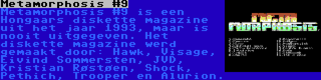 Metamorphosis #9 | Metamorphosis #9 is een Hongaars diskette magazine uit het jaar 1993, maar is nooit uitgegeven. Het diskette magazine werd gemaakt door: Hawk, Visage, Eivind Sommersten, JVD, Kristian Røstøen, Shock, Pethich, Trooper en Alurion.