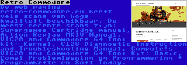 Retro Commodore | De web pagina retro-commodore.eu heeft vele scans van hoge kwaliteit beschikbaar. De meest recente scans zijn: Supergames Cartridge manual, Action Replay MKIV Manual, VIC20 and Commodore 64 Tool kit: Kernal, C128 Diagnostic Instruction and Troubleshooting Manual, Compute!s VIC20 and Commodore 64 Tool Kit: Basic, Comal Problemløsning og Programmering + Programhæfte en Soft Today.