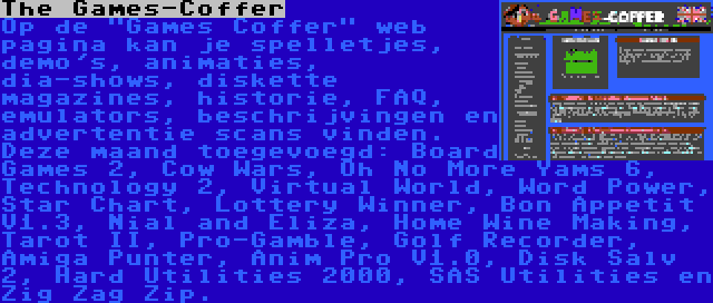 The Games-Coffer | Op de Games Coffer web pagina kan je spelletjes, demo's, animaties, dia-shows, diskette magazines, historie, FAQ, emulators, beschrijvingen en advertentie scans vinden. Deze maand toegevoegd: Board Games 2, Cow Wars, Oh No More Yams 6, Technology 2, Virtual World, Word Power, Star Chart, Lottery Winner, Bon Appetit V1.3, Nial and Eliza, Home Wine Making, Tarot II, Pro-Gamble, Golf Recorder, Amiga Punter, Anim Pro V1.0, Disk Salv 2, Hard Utilities 2000, SAS Utilities en Zig Zag Zip.