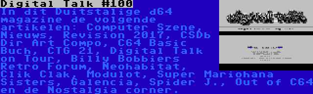 Digital Talk #100 | In dit Duitstalige d64 magazine de volgende artikelen: Computer Szene, Nieuws, Revision 2017, CSDb Dir Art Compo, C64 Basic Buch, CTG 21, Digital Talk on Tour, Billy Bobbiers Retro Forum, Neohabitat, Clik Clak, Modulot, Super Mariohana Sisters, Galencia, Spider J., Out of C64 en de Nostalgia corner.