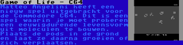 Game of Life - C64 | Matteo Angelini heeft een nieuw spel uitgebracht voor de Commodore C64. Dit is een spel waarin je moet proberen een eeuwigdurende levensvorm uit moleculen te bouwen. Plaats de pods in de grond en laat ze daarna groeien of zich verplaatsen.