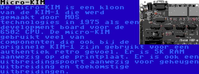 Micro-KIM | De micro-KIM is een kloon van de KIM-1 die werd gemaakt door MOS technologies in 1975 als een development board voor de 6502 CPU. De micro-KIM gebruikt veel van componenten die ook bij de originele KIM-1 zijn gebruikt voor een authentiek retro gevoel. Er is 5K RAM aanwezig op de printplaat. Er is ook een uitbreidingspoort aanwezig voor geheugen uitbreiding en toekomstige uitbreidingen.