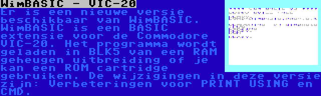 WimBASIC - VIC-20 | Er is een nieuwe versie beschikbaar van WimBASIC. WimBASIC is een BASIC extensie voor de Commodore VIC-20. Het programma wordt geladen in BLK5 van een RAM geheugen uitbreiding of je kan een ROM cartridge gebruiken. De wijzigingen in deze versie zijn: Verbeteringen voor PRINT USING en CMD.