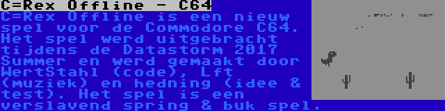 C=Rex Offline - C64 | C=Rex Offline is een nieuw spel voor de Commodore C64. Het spel werd uitgebracht tijdens de Datastorm 2017 Summer en werd gemaakt door WertStahl (code), Lft (muziek) en hedning (idee & test). Het spel is een verslavend spring & buk spel.