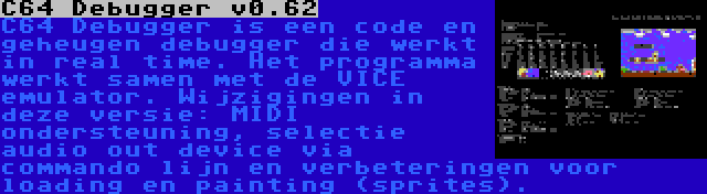 C64 Debugger v0.62 | C64 Debugger is een code en geheugen debugger die werkt in real time. Het programma werkt samen met de VICE emulator. Wijzigingen in deze versie: MIDI ondersteuning, selectie audio out device via commando lijn en verbeteringen voor loading en painting (sprites).