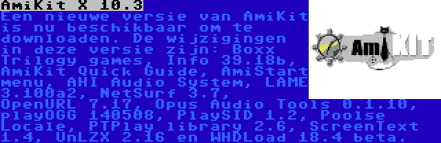 AmiKit X 10.3 | Een nieuwe versie van AmiKit is nu beschikbaar om te downloaden. De wijzigingen in deze versie zijn: Boxx Trilogy games, Info 39.18b, AmiKit Quick Guide, AmiStart menu, AHI Audio System, LAME 3.100a2, NetSurf 3.7, OpenURL 7.17, Opus Audio Tools 0.1.10, playOGG 140508, PlaySID 1.2, Poolse Locale, PTPlay library 2.6, ScreenText 1.4, UnLZX 2.16 en WHDLoad 18.4 beta.