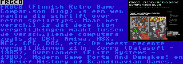 FRGCB | FRGCB (Finnish Retro Game Comparison Blog) is een web pagina die schrijft over retro spelletjes. Maar het verschil is dat deze blog vergelijkingen maakt tussen de verschillende computers zoals de C64, Amiga, MSX, NES, CPC, DOS, etc. De meest recente vergelijkingen zijn: Zorro (Datasoft - 1985), Overlander (Elite Systems - 1988), Modern Game Ports And Demakes! en A Brief History of Scandinavian Games.