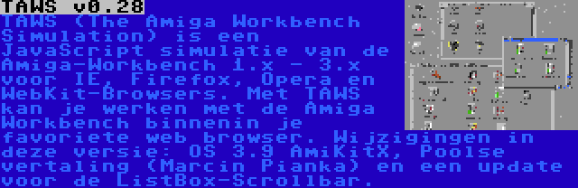 TAWS v0.28 | TAWS (The Amiga Workbench Simulation) is een JavaScript simulatie van de Amiga-Workbench 1.x - 3.x voor IE, Firefox, Opera en WebKit-Browsers. Met TAWS kan je werken met de Amiga Workbench binnenin je favoriete web browser. Wijzigingen in deze versie: OS 3.9 AmiKitX, Poolse vertaling (Marcin Pianka) en een update voor de ListBox-Scrollbar.