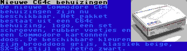 Nieuwe C64c behuizingen | De nieuwe Commodore C64 behuizingen zijn nu beschikbaar. Het pakket bestaat uit een C64c behuizing, logo, een set schroeven, rubber voetjes en een Commodore kartonnen doos. De beschikbare kleuren zijn brooddoos grijs, klassiek beige, SX-64 stijl en retro zwart.