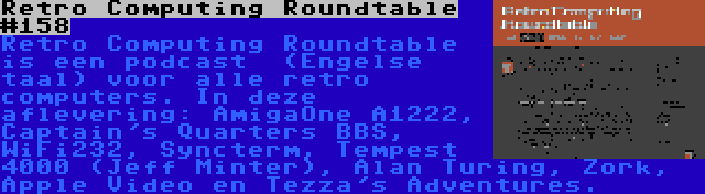 Retro Computing Roundtable #158 | Retro Computing Roundtable is een podcast  (Engelse taal) voor alle retro computers. In deze aflevering: AmigaOne A1222, Captain's Quarters BBS, WiFi232, Syncterm, Tempest 4000 (Jeff Minter), Alan Turing, Zork, Apple Video en Tezza's Adventures.