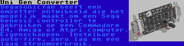 Uni Gen Converter | Segasonicfan heeft een omzetter ontwikkeld die het mogelijk maakt om een Sega Genesis controller te gebruiken op een Commodore 64, Amiga of Atari computer. Eigenschappen: Instelbare auto-fire, zero lag en een laag stroomverbruik.