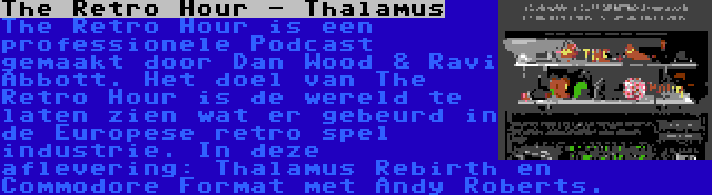 The Retro Hour - Thalamus | The Retro Hour is een professionele Podcast gemaakt door Dan Wood & Ravi Abbott. Het doel van The Retro Hour is de wereld te laten zien wat er gebeurd in de Europese retro spel industrie. In deze aflevering: Thalamus Rebirth en Commodore Format met Andy Roberts.