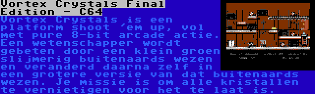 Vortex Crystals Final Edition - C64 | Vortex Crystals is een platform shoot 'em up, vol met pure 8-bit arcade actie. Een wetenschapper wordt gebeten door een klein groen slijmerig buitenaards wezen en veranderd daarna zelf in een grotere versie van dat buitenaards wezen. Je missie is om alle kristallen te vernietigen voor het te laat is.