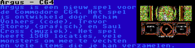 Argus - C64 | Argus is een nieuw spel voor de Commodore C64. Het spel is ontwikkeld door Achim Volkers (code), Trevor Storey (grafisch) en Saul Cross (muziek). Het spel heeft 1500 locaties, vele monsters om mee te vechten en vele items die je kan verzamelen.