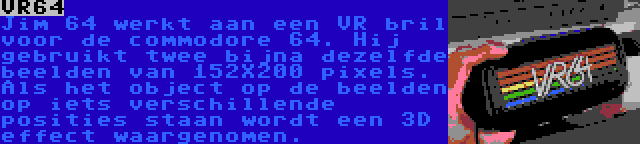 VR64 | Jim 64 werkt aan een VR bril voor de commodore 64. Hij gebruikt twee bijna dezelfde beelden van 152X200 pixels. Als het object op de beelden op iets verschillende posities staan wordt een 3D effect waargenomen.