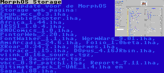 MorphOS Storage | Een update voor de MorphOS Storage web pagina: Epub_mcc_0.3.lha, KMBubbleShooter.lha, Africa_1.44.lha, IRSSI_1.0.4.lha, RNOComics_1.0.lha, PintorWeb_2.20.lha, FontWalker_1.1.lha, WormWars_9.01.lha, AmiArcadia_24.6.lha, Folio_1.0beta.lha, XRoar_0.34.7.lha, Hermes.lha, Potrace_1.15.lha, DOpus_4.16JRbin.lha, vlink_0.16a_source.tgz, vasm_1.8a_source.tgz, vbcc_0.9f_patch1.lha, Report+_7.11.lha, Ultimate_pack_E-UAE_1.4.lha en Saga_1.88.lha.