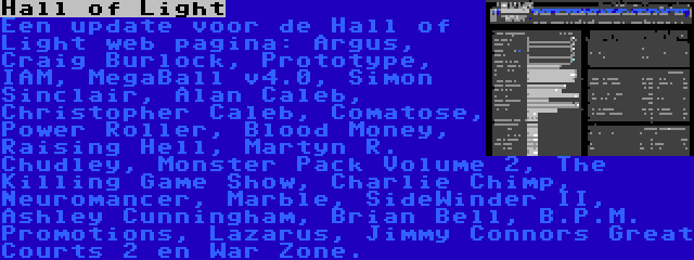 Hall of Light | Een update voor de Hall of Light web pagina: Argus, Craig Burlock, Prototype, IAM, MegaBall v4.0, Simon Sinclair, Alan Caleb, Christopher Caleb, Comatose, Power Roller, Blood Money, Raising Hell, Martyn R. Chudley, Monster Pack Volume 2, The Killing Game Show, Charlie Chimp, Neuromancer, Marble, SideWinder II, Ashley Cunningham, Brian Bell, B.P.M. Promotions, Lazarus, Jimmy Connors Great Courts 2 en War Zone.