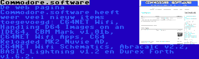 Commodore.software | De web pagina Commodore.software heeft weer veel nieuw items toegevoegd: C64NET Wifi, Handling D64 Images on an IDE64, CBM Mark v1.01b, C64NET Wifi Apps, C64 Reloaded MK2 Nuvie AD, C64NET Wifi Schematics, Abracalc v2.2, BASIC Lightning v1.2 en Durex Forth v1.6.2.