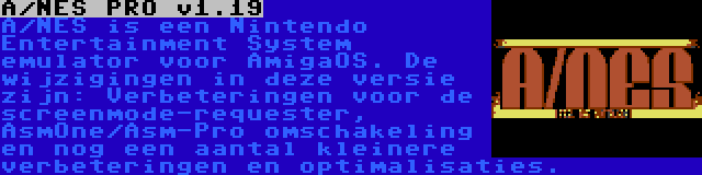 A/NES PRO v1.19 | A/NES is een Nintendo Entertainment System emulator voor AmigaOS. De wijzigingen in deze versie zijn: Verbeteringen voor de screenmode-requester, AsmOne/Asm-Pro omschakeling en nog een aantal kleinere verbeteringen en optimalisaties.